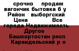 срочно!!! продам вагончик-бытовка б/у. › Район ­ выборгский › Цена ­ 60 000 - Все города Недвижимость » Другое   . Башкортостан респ.,Караидельский р-н